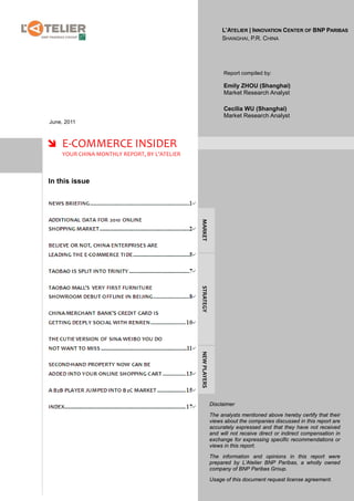 L’ATELIER | INNOVATION CENTER OF BNP PARIBAS
                                                                 SHANGHAI, P.R. CHINA




                                                                  Report compiled by:

                                                                  Emily ZHOU (Shanghai)
                                                                  Market Research Analyst

                                                                  Cecilia WU (Shanghai)
                                                                  Market Research Analyst
June, 2011



 E-COMMERCE INSIDER
    YOUR CHINA MONTHLY REPORT, BY L’ATELIER



In this issue

                                              MARKET
                                              STRATEGY
                                              NEW PLAYERS




                                                            Disclaimer

                                                            The analysts mentioned above hereby certify that their
                                                            views about the companies discussed in this report are
                                                            accurately expressed and that they have not received
                                                            and will not receive direct or indirect compensation in
                                                            exchange for expressing specific recommendations or
                                                            views in this report.

                                                            The information and opinions in this report were
                                                            prepared by L’Atelier BNP Paribas, a wholly owned
                                                            company of BNP Paribas Group.

                                                            Usage of this document request license agreement.
 