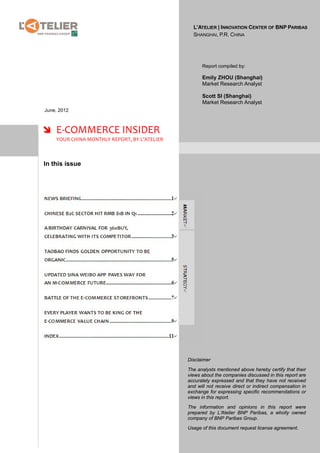 L’ATELIER | INNOVATION CENTER OF BNP PARIBAS
                                                SHANGHAI, P.R. CHINA




                                                    Report compiled by:

                                                    Emily ZHOU (Shanghai)
                                                    Market Research Analyst

                                                    Scott SI (Shanghai)
                                                    Market Research Analyst
June, 2012



 E-COMMERCE INSIDER
    YOUR CHINA MONTHLY REPORT, BY L’ATELIER



In this issue




                                              Disclaimer

                                              The analysts mentioned above hereby certify that their
                                              views about the companies discussed in this report are
                                              accurately expressed and that they have not received
                                              and will not receive direct or indirect compensation in
                                              exchange for expressing specific recommendations or
                                              views in this report.

                                              The information and opinions in this report were
                                              prepared by L’Atelier BNP Paribas, a wholly owned
                                              company of BNP Paribas Group.

                                              Usage of this document request license agreement.
 