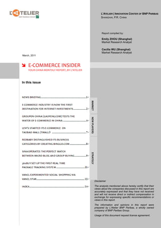 L’ATELIER | INNOVATION CENTER OF BNP PARIBAS
                                                                  SHANGHAI, P.R. CHINA




                                                                  Report compiled by:

                                                                  Emily ZHOU (Shanghai)
                                                                  Market Research Analyst

                                                                  Cecilia WU (Shanghai)
                                                                  Market Research Analyst
March, 2011



 E-COMMERCE INSIDER
    YOUR CHINA MONTHLY REPORT, BY L’ATELIER



In this issue

                                              MARKET
                                              NEW PLAYERS
                                              STRATEGY




                                                            Disclaimer

                                                            The analysts mentioned above hereby certify that their
                                                            views about the companies discussed in this report are
                                                            accurately expressed and that they have not received
                                                            and will not receive direct or indirect compensation in
                                                            exchange for expressing specific recommendations or
                                                            views in this report.

                                                            The information and opinions in this report were
                                                            prepared by L’Atelier BNP Paribas, a wholly owned
                                                            company of BNP Paribas Group.

                                                            Usage of this document request license agreement.
 
