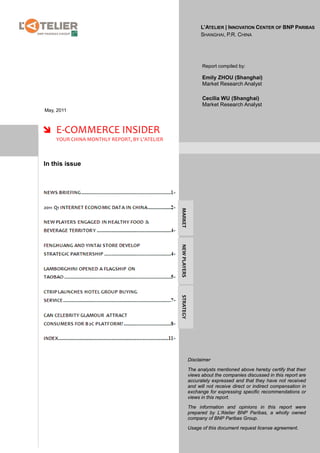 L’ATELIER | INNOVATION CENTER OF BNP PARIBAS
                                                                  SHANGHAI, P.R. CHINA




                                                                  Report compiled by:

                                                                  Emily ZHOU (Shanghai)
                                                                  Market Research Analyst

                                                                  Cecilia WU (Shanghai)
                                                                  Market Research Analyst
May, 2011



 E-COMMERCE INSIDER
    YOUR CHINA MONTHLY REPORT, BY L’ATELIER



In this issue

                                              MARKET
                                              NEW PLAYERS
                                              STRATEGY




                                                            Disclaimer

                                                            The analysts mentioned above hereby certify that their
                                                            views about the companies discussed in this report are
                                                            accurately expressed and that they have not received
                                                            and will not receive direct or indirect compensation in
                                                            exchange for expressing specific recommendations or
                                                            views in this report.

                                                            The information and opinions in this report were
                                                            prepared by L’Atelier BNP Paribas, a wholly owned
                                                            company of BNP Paribas Group.

                                                            Usage of this document request license agreement.
 