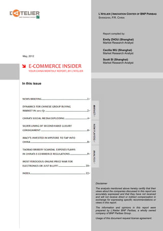 L’ATELIER | INNOVATION CENTER OF BNP PARIBAS
                                                SHANGHAI, P.R. CHINA




                                                    Report compiled by:

                                                    Emily ZHOU (Shanghai)
                                                    Market Research Analyst

                                                    Cecilia WU (Shanghai)
                                                    Market Research Analyst
May, 2012
                                                    Scott SI (Shanghai)
                                                    Market Research Analyst
 E-COMMERCE INSIDER
    YOUR CHINA MONTHLY REPORT, BY L’ATELIER



In this issue




                                              Disclaimer

                                              The analysts mentioned above hereby certify that their
                                              views about the companies discussed in this report are
                                              accurately expressed and that they have not received
                                              and will not receive direct or indirect compensation in
                                              exchange for expressing specific recommendations or
                                              views in this report.

                                              The information and opinions in this report were
                                              prepared by L’Atelier BNP Paribas, a wholly owned
                                              company of BNP Paribas Group.

                                              Usage of this document request license agreement.
 