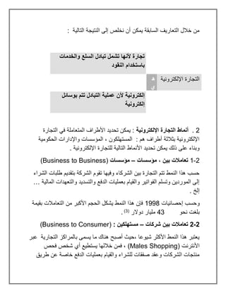 : ‫التالية‬ ‫النتيجة‬ ‫إلى‬ ‫نخلص‬ ‫أن‬ ‫يمكن‬ ‫السابقة‬ ‫التعاريف‬ ‫خالل‬ ‫من‬
‫والخدمات‬ ‫السلع‬ ‫تبادل‬ ‫تشمل‬ ‫ألنها‬ ‫تجارة‬
‫النقود‬ ‫باستخدام‬
‫اإللكترونية‬ ‫التجارة‬
‫ه‬
‫ي‬
‫عملية‬ ‫ألن‬ ‫إلكترونية‬
‫بوسائل‬ ‫تتم‬ ‫التبادل‬
‫إلكترونية‬
2
.
‫اإللكترونية‬ ‫التجارة‬ ‫أنماط‬
‫التجارة‬ ‫في‬ ‫المتعاملة‬ ‫األطراف‬ ‫تحديد‬ ‫يمكن‬ :
‫الحكومية‬ ‫واإلدارات‬ ‫المؤسسات‬ ، ‫المستهلكون‬ : ‫هم‬ ‫أطراف‬ ‫بثالثة‬ ‫اإللكترونية‬
. ‫اإللكترونية‬ ‫للتجارة‬ ‫التالية‬ ‫األنماط‬ ‫تحديد‬ ‫يمكن‬ ‫ذلك‬ ‫على‬ ‫وبناء‬
2
-
1
، ‫بين‬ ‫تعامالت‬
‫مؤسسات‬
–
‫مؤسسات‬
(Business to Business)
‫الشراء‬ ‫طلبات‬ ‫بتقديم‬ ‫الشركة‬ ‫تقوم‬ ‫وفيها‬ ‫الشركاء‬ ‫بين‬ ‫التجارة‬ ‫تتم‬ ‫النمط‬ ‫هذا‬ ‫حسب‬
‫المالية‬ ‫والتعهدات‬ ‫والتسديد‬ ‫الدفع‬ ‫بعمليات‬ ‫والقيام‬ ‫الفواتير‬ ‫وتسلم‬ ‫الموردين‬ ‫إلى‬
…
. ‫إلخ‬
‫إحصائيات‬ ‫وحسب‬
1998
‫من‬ ‫األكبر‬ ‫الحجم‬ ‫يشكل‬ ‫النمط‬ ‫هذا‬ ‫فإن‬
‫بقيمة‬ ‫التعامالت‬
‫نحو‬ ‫بلغت‬
43
‫دوالر‬ ‫مليار‬
(
3
)
.
2
-
2
‫شركات‬ ‫بين‬ ‫تعامالت‬
–
: ‫مستهلكين‬
(Business to Consumer)
‫عبر‬ ‫التجارية‬ ‫بالمراكز‬ ‫يسمى‬ ‫ما‬ ‫هناك‬ ‫أصبح‬ ‫حيث‬، ‫شيوعا‬ ‫األكثر‬ ‫النمط‬ ‫هذا‬ ‫يعتبر‬
‫األنترنت‬
(Males Shopping)
‫فحص‬ ‫شخص‬ ‫أي‬ ‫يستطيع‬ ‫خاللها‬ ‫فمن‬ ،
‫طريق‬ ‫عن‬ ‫خاصة‬ ‫الدفع‬ ‫بعمليات‬ ‫والقيام‬ ‫للشراء‬ ‫صفقات‬ ‫وعقد‬ ‫الشركات‬ ‫منتجات‬
 