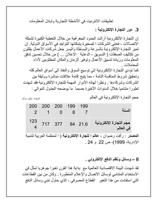 ‫المعلومات‬ ‫وتبادل‬ ‫التجارية‬ ‫األنشطة‬ ‫في‬ ‫االنترنيت‬ ‫تطبيقات‬
3
: ‫اإللكترونية‬ ‫التجارة‬ ‫دور‬ .
‫لشبكة‬ ‫الكبيرة‬ ‫التغطية‬ ‫خالل‬ ‫من‬ ‫الجغرافية‬ ‫الحدود‬ ‫أزالت‬ ‫اإللكترونية‬ ‫التجارة‬ ‫إن‬
‫إن‬ .‫الدولية‬ ‫األسواق‬ ‫في‬ ‫التواجد‬ ‫بإمكانها‬ ‫لصغيرة‬ ‫ا‬ ‫الشركات‬ ‫فحتى‬ ، ‫االتصاالت‬
‫يقللون‬ ‫األعمال‬ ‫شركات‬ ‫جعل‬ ‫واليسر‬ ‫والبساطة‬ ‫بالسرعة‬ ‫اإللكترونية‬ ‫التجارة‬ ‫تميز‬
‫ال‬ ، ‫التسويق‬ ( ‫الصفقات‬ ‫تكاليف‬ ‫من‬
‫تدفق‬ ‫تحسين‬ ‫خالل‬ ‫من‬ ) ... ‫اإلعالن‬ ‫دعاية‬
‫ألداء‬ ‫المطلوبين‬ ‫والمكان‬ ‫الزمان‬ ‫وتوفير‬ ‫األعمال‬ ‫تنسيق‬ ‫وزيادة‬ ‫المعلومات‬
. ‫المعامالت‬
‫كله‬ ‫العالم‬ ‫أسواق‬ ‫إلى‬ ‫والنفاذ‬ ‫السوق‬ ‫توسيع‬ ‫إلى‬ ‫اإللكترونية‬ ‫التجارة‬ ‫تؤدي‬ ‫كما‬
‫و‬ ‫مباشرة‬ ‫عالقات‬ ‫إقامة‬ ‫يتيح‬ ‫مما‬ ، ‫التامة‬ ‫المنافسة‬ ‫شروط‬ ‫وتحقيق‬
‫بين‬ ‫وثيقة‬
‫شهدت‬ ‫فقد‬ ‫اإللكترونية‬ ‫للتجارة‬ ‫المهمة‬ ‫األدوار‬ ‫لهاته‬ ‫ونظرا‬ . ‫وشركاءها‬ ‫الشركات‬
: ‫الموالي‬ ‫الجدول‬ ‫يوضحه‬ ‫ما‬ ‫حسبما‬ ‫األخيرة‬ ‫السنوات‬ ‫خالل‬ ‫متناميا‬ ‫تطورا‬
‫العالم‬ ‫في‬ ‫اإللكترونية‬ ‫التجارة‬ ‫حجم‬
‫السنة‬
199
7
199
8
200
0
200
1
200
2
‫اإللكترونية‬ ‫التجارة‬ ‫حجم‬
‫العالم‬ ‫في‬
21,6
84
377
717
123
4
‫المصدر‬
، ‫رضوان‬ ‫رأفت‬ :
‫اإللكترونية‬ ‫لتجارة‬ ‫ا‬ ‫عالم‬
‫لتنمية‬ ‫العربية‬ ‫لمنظمة‬ ‫ا‬ (
،‫اإلدارية‬
1999
‫ص‬ ،)
22
‫و‬
24
.
II
–
. ‫اإللكتروني‬ ‫الدفع‬ ‫ونظم‬ ‫وسائل‬
‫مع‬ ‫العالمية‬ ‫االقتصادية‬ ‫البيئة‬ ‫شهدت‬ ‫لقد‬
‫في‬ ‫تمثل‬ ‫جوهريا‬ ‫تغيرا‬ ‫القرن‬ ‫هذا‬ ‫بداية‬
‫القطاعات‬ ‫بين‬ ‫من‬ ‫وكان‬ . ‫المتطورة‬ ‫واإلعالم‬ ‫االتصال‬ ‫لوسائل‬ ‫المتنامي‬ ‫االستخدام‬
‫الدفع‬ ‫وسائل‬ ‫تبني‬ ‫حاول‬ ‫الذي‬ ، ‫المصرفي‬ ‫القطاع‬ ‫التغير‬ ‫هذا‬ ‫من‬ ‫استفادت‬ ‫التي‬
‫دوالر‬ ‫مليار‬ : ‫الوحدة‬
 
