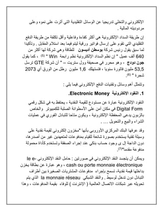 ‫وعل‬ ‫نموه‬ ‫على‬ ‫أثرت‬ ‫التي‬ ‫التقليدية‬ ‫الوسائل‬ ‫عن‬ ‫تدريجيا‬ ‫والتخلي‬ ‫اإللكتروني‬
‫ى‬
. ‫المالية‬ ‫مردوديته‬
‫الدفع‬ ‫طريقة‬ ‫من‬ ‫تكلفة‬ ‫وأقل‬ ‫وفاعلية‬ ‫كفاءة‬ ‫أكثر‬ ‫هي‬ ‫اإللكترونية‬ ‫السداد‬ ‫طريقة‬ ‫إن‬
‫وتأكيدا‬ . ‫المقابل‬ ‫استالم‬ ‫بعد‬ ‫فيما‬ ‫ليتم‬ ‫ورقية‬ ‫فواتير‬ ‫إرسال‬ ‫على‬ ‫تقوم‬ ‫التي‬ ‫التقليدي‬
‫شركة‬ ‫رئيس‬ ‫يقول‬ ‫سبق‬ ‫لما‬
‫أديسون‬ ‫بوسطن‬
‫من‬ ‫أكثر‬ ‫لها‬ ‫شركة‬ ‫وهي‬ ‫للطاقة‬
640
‫عميل‬ ‫ألف‬
‫رابحة‬ ‫نظم‬ ‫اإللكترونية‬ ‫السداد‬ ‫نظم‬ ‫إن‬ "
Win
"
(
5
)
‫يقول‬ ‫كما‬ ،
‫دودج‬ ‫جون‬
-
‫ستريت‬ ‫وول‬ ‫صحيفة‬ ‫في‬ ‫محرر‬ ‫وهو‬
–
"
‫شركة‬ ‫أن‬
GTE
‫ترسل‬
53,5
‫فتستهلك‬ ، ‫سنويا‬ ‫فاتورة‬ ‫مليون‬
1,6
‫أي‬ ‫الورق‬ ‫من‬ ‫رطل‬ ‫مليون‬
2073
" ‫شجرة‬
(
6
)
.
: ‫يلي‬ ‫فيما‬ ‫اإللكتروني‬ ‫الدفع‬ ‫وتقنيات‬ ‫وسائل‬ ‫أهم‬ ‫وتتمثل‬
1
‫اإللكترونية‬ ‫النقود‬ .
Electronic Money
.
‫رقمي‬ ‫شكل‬ ‫في‬ ‫به‬ ‫يحتفظ‬ ، ‫النقدية‬ ‫للقيمة‬ ‫مستودع‬ ‫عن‬ ‫عبارة‬ ‫اإللكترونية‬ ‫النقود‬
Digital Form
‫والخاص‬ ‫للكمبيوتر‬ ‫الصلبة‬ ‫األسطوانة‬ ‫على‬ ‫آمن‬ ‫مكان‬ ‫في‬
‫عمليات‬ ‫في‬ ‫الفوري‬ ‫للتبادل‬ ‫متاحا‬ ‫ويكون‬ ، ‫اإللكترونية‬ ‫المحفظة‬ ‫يدعى‬ ‫بالزبون‬
‫الشرا‬
‫والتحويل‬ ‫والبيع‬ ‫ء‬
. …
‫على‬ ‫نقدية‬ ‫لقيمة‬ ‫إلكتروني‬ ‫"مخزون‬ ‫بأنها‬ ‫األوروبي‬ ‫المركزي‬ ‫البنك‬ ‫عرفها‬ ‫وقد‬
،‫أصدرها‬ ‫من‬ ‫غير‬ ‫لمتعهدين‬ ‫بمدفوعات‬ ‫للقيام‬ ‫شائعة‬ ‫بصورة‬ ‫يستخدم‬ ‫تقنية‬ ‫وسيلة‬
‫محمولة‬ ‫كأداة‬ ‫وتستخدم‬ ‫الصفقة‬ ‫إجراء‬ ‫عند‬ ‫بنكي‬ ‫حساب‬ ‫وجود‬ ‫ى‬ ‫إل‬ ‫الداجة‬ ‫دون‬
"‫مقدما‬ ‫مدفوعة‬
(
7
)
.
‫ويمكن‬
‫اإللكتروني‬ ‫النقد‬ ‫حامل‬ : ‫صورتين‬ ‫في‬ ‫اإللكتروني‬ ‫النقد‬ ‫يتجسد‬ ‫أن‬
le e-
cash ou porte monnaie électronique
‫يخزن‬ ‫بطاقة‬ ‫عن‬ ‫عبارة‬ ‫وهو‬ ،
‫أطراف‬ ‫بين‬ ‫الصغيرة‬ ‫المشتريات‬ ‫مدفوعات‬ ‫بإجراء‬ ‫تسمح‬ ،‫نقدية‬ ‫قيمة‬ ‫بداخلها‬
‫الشبكي‬ ‫والنقد‬ . ‫لوسيط‬ ‫تدخل‬ ‫دون‬ ‫التبادل‬
la monnaie réseau
‫يتم‬ ‫الذي‬
‫وهذا‬ ، ‫المدفوعات‬ ‫بقيمة‬ ‫للوفاء‬ ) ‫اإلنترنت‬ ( ‫العالمية‬ ‫االتصال‬ ‫شبكات‬ ‫عبر‬ ‫تحويله‬
 
