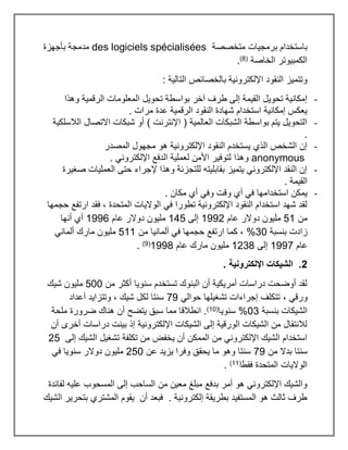 ‫متخصصة‬ ‫برمجيات‬ ‫باستخدام‬
des logiciels spécialisées
‫بأجهزة‬ ‫مدمجة‬
‫الخاصة‬ ‫الكمبيوتر‬
(
8
)
.
: ‫التالية‬ ‫بالخصائص‬ ‫اإللكترونية‬ ‫النقود‬ ‫وتتميز‬
-
‫بوا‬ ‫آخر‬ ‫طرف‬ ‫إلى‬ ‫القيمة‬ ‫تحويل‬ ‫إمكانية‬
‫وهذا‬ ‫الرقمية‬ ‫المعلومات‬ ‫تحويل‬ ‫سطة‬
. ‫مرات‬ ‫عدة‬ ‫الرقمية‬ ‫النقود‬ ‫شهادة‬ ‫استخدام‬ ‫إمكانية‬ ‫يعكس‬
-
‫الالسلكية‬ ‫االتصال‬ ‫شبكات‬ ‫أو‬ ) ‫اإلنترنت‬ ( ‫العالمية‬ ‫الشبكات‬ ‫بواسطة‬ ‫يتم‬ ‫التحويل‬
.
-
‫المصدر‬ ‫مجهول‬ ‫هو‬ ‫اإللكترونية‬ ‫النقود‬ ‫يستخدم‬ ‫الذي‬ ‫الشخص‬ ‫إن‬
anonymous
‫لعملية‬ ‫األمن‬ ‫لتوفير‬ ‫وهذا‬
. ‫اإللكتروني‬ ‫الدفع‬
-
‫صغيرة‬ ‫العمليات‬ ‫حتى‬ ‫إلجراء‬ ‫وهذا‬ ‫للتجزئة‬ ‫بقابليته‬ ‫يتميز‬ ‫اإللكتروني‬ ‫النقد‬ ‫إن‬
. ‫القيمة‬
-
. ‫مكان‬ ‫أي‬ ‫وفي‬ ‫وقت‬ ‫أي‬ ‫في‬ ‫استخدامها‬ ‫يمكن‬
‫حجمها‬ ‫ارتفع‬ ‫فقد‬ ، ‫المتحدة‬ ‫الواليات‬ ‫في‬ ‫تطورا‬ ‫اإللكترونية‬ ‫النقود‬ ‫استخدام‬ ‫شهد‬ ‫لقد‬
‫من‬
51
‫عام‬ ‫دوالر‬ ‫مليون‬
1992
‫إلى‬
145
‫م‬
‫عام‬ ‫دوالر‬ ‫ليون‬
1996
‫أنها‬ ‫أي‬
‫بنسبة‬ ‫زادت‬
%30
‫من‬ ‫ألمانيا‬ ‫في‬ ‫حجمها‬ ‫ارتفع‬ ‫كما‬ ،
511
‫ألماني‬ ‫مارك‬ ‫مليون‬
‫عام‬
1997
‫إلى‬
1238
‫عام‬ ‫مارك‬ ‫مليون‬
1998
(
9
)
.
2
. ‫اإللكترونية‬ ‫الشيكات‬ .
‫من‬ ‫أكثر‬ ‫سنويا‬ ‫تستخدم‬ ‫البنوك‬ ‫أن‬ ‫أمريكية‬ ‫دراسات‬ ‫أوضحت‬ ‫لقد‬
500
‫شيك‬ ‫مليون‬
، ‫ورقي‬
‫حوالي‬ ‫تشغيلها‬ ‫إجراءات‬ ‫تتكلف‬
79
‫أعداد‬ ‫وتتزايد‬ ، ‫شيك‬ ‫لكل‬ ‫سنتا‬
‫بنسبة‬ ‫الشيكات‬
%03
‫سنويا‬
(
10
)
‫ملحة‬ ‫ضرورة‬ ‫هناك‬ ‫أن‬ ‫يتضح‬ ‫سبق‬ ‫مما‬ ‫انطالقا‬ .
‫أن‬ ‫أخرى‬ ‫دراسات‬ ‫بينت‬ ‫إذ‬ ‫اإللكترونية‬ ‫الشيكات‬ ‫إلى‬ ‫الورقية‬ ‫الشيكات‬ ‫من‬ ‫لالنتقال‬
‫تكلفة‬ ‫من‬ ‫يخفض‬ ‫أن‬ ‫الممكن‬ ‫من‬ ‫اإللكتروني‬ ‫الشيك‬ ‫استخدام‬
‫إلى‬ ‫الشيك‬ ‫تشغيل‬
25
‫من‬ ‫بدال‬ ‫سنتا‬
79
‫عن‬ ‫يزيد‬ ‫وفرا‬ ‫يحقق‬ ‫ما‬ ‫وهو‬ ‫سنتا‬
250
‫في‬ ‫سنويا‬ ‫دوالر‬ ‫مليون‬
‫فقط‬ ‫المتحدة‬ ‫الواليات‬
(
11
)
.
‫لفائدة‬ ‫عليه‬ ‫المسحوب‬ ‫إلى‬ ‫الساحب‬ ‫من‬ ‫معين‬ ‫مبلغ‬ ‫بدفع‬ ‫أمر‬ ‫هو‬ ‫اإللكتروني‬ ‫والشيك‬
‫المشتري‬ ‫يقوم‬ ‫أن‬ ‫فبعد‬ . ‫إلكترونية‬ ‫بطريقة‬ ‫المستفيد‬ ‫هو‬ ‫ثالث‬ ‫طرف‬
‫الشيك‬ ‫بتحرير‬
 