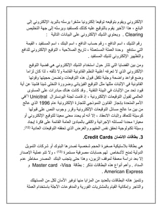 ‫إلى‬ ‫اإللكتروني‬ ‫بالبريد‬ ‫يرسله‬ ‫مشفرا‬ ‫إلكترونيا‬ ‫توقيعا‬ ‫بتوقيعه‬ ‫ويقوم‬ ‫اإللكتروني‬
‫التخليص‬ ‫جهة‬ ‫إلى‬ ‫ويرسله‬ ‫كمستفيد‬ ‫كذلك‬ ‫عليه‬ ‫بالتوقيع‬ ‫يقوم‬ ‫األخير‬ ‫هذا‬ ، ‫البائع‬
Clearing
: ‫التالية‬ ‫البيانات‬ ‫على‬ ‫اإللكتروني‬ ‫الشيك‬ ‫ويحتوي‬ .
‫رقم‬ ، ‫الدافع‬ ‫اسم‬ ، ‫الشيك‬ ‫رقم‬
‫القيمة‬ ، ‫المستفيد‬ ‫اسم‬ ، ‫البنك‬ ‫اسم‬ ، ‫الدافع‬ ‫حساب‬
‫للدافع‬ ‫اإللكتروني‬ ‫التوقيع‬ ، ‫الصالحية‬ ‫تاريخ‬ ، ‫المستعملة‬ ‫العملة‬ ‫وحدة‬ ‫ستدفع‬ ‫التي‬
. ‫المستفيد‬ ‫لشيك‬ ‫اإللكتروني‬ ‫والتظهير‬
‫التوقيع‬ ‫قضية‬ ‫هي‬ ‫اإللكتروني‬ ‫الشيك‬ ‫استخدام‬ ‫حول‬ ‫تثار‬ ‫التي‬ ‫القضايا‬ ‫بين‬ ‫ومن‬
‫ت‬ ‫ال‬ ‫الذي‬ ‫اإللكتروني‬
‫لزاما‬ ‫كان‬ ‫لذا‬ ، ‫تألفه‬ ‫وال‬ ‫القائمة‬ ‫القانونية‬ ‫النظم‬ ‫أغلبية‬ ‫عرفه‬
‫وقوتها‬ ‫حجيتها‬ ‫وتضمن‬ ‫التوقيعات‬ ‫هذه‬ ‫قبول‬ ‫تكفل‬ ‫وجلية‬ ‫واضحة‬ ‫قواعد‬ ‫وضع‬
‫أية‬ ‫عن‬ ‫فشيئا‬ ‫شيئا‬ ‫التخلي‬ ‫وضرورة‬ ‫الفيزيائي‬ ‫التوقيع‬ ‫مثل‬ ‫مثلها‬ ‫اإلثبات‬ ‫في‬ ‫القانونية‬
‫كان‬ ‫وقد‬ . ‫التقنية‬ ‫البيئة‬ ‫في‬ ‫اإلثبات‬ ‫من‬ ‫تحد‬ ‫قيود‬
‫المستوى‬ ‫على‬ ‫مبادرات‬ ‫هناك‬ ‫ت‬
‫اليونسترال‬ ‫لجنة‬ ‫قامت‬ ‫إذ‬ ، ‫اإللكترونية‬ ‫التوقيعات‬ ‫لقبول‬ ‫العالمي‬
Unicitral
)*(
‫في‬
‫عام‬ ‫اإللكترونية‬ ‫للتجارة‬ ‫النموذجي‬ ‫القانون‬ ‫بإنجاز‬ ‫المتحدة‬ ‫األمم‬
1996
‫عالج‬ ‫الذي‬
‫قبولها‬ ‫على‬ ‫النص‬ ‫وجوب‬ ‫وقرر‬ ‫اإللكترونية‬ ‫التوقيعات‬ ‫مسائل‬ ‫عالج‬ ‫ما‬ ‫بين‬ ‫من‬
‫كوسي‬
‫أو‬ ‫اإللكتروني‬ ‫للتوقيع‬ ‫معينا‬ ‫معنى‬ ‫يحدد‬ ‫لم‬ ‫أنه‬ ‫إال‬ ، ‫االنعقاد‬ ‫وإثبات‬ ‫للتعاقد‬ ‫لة‬
‫إيجاد‬ ‫فكرة‬ ‫على‬ ‫القائمة‬ ‫العامة‬ ‫بالمبادئ‬ ‫واكتفى‬ ‫اإلجرائية‬ ‫لمسائله‬ ‫محددا‬ ‫معيارا‬
‫العادية‬ ‫التوقيعات‬ ‫تحققه‬ ‫الذي‬ ‫والغرض‬ ‫المفهوم‬ ‫نفس‬ ‫تحقق‬ ‫تكنولوجية‬ ‫وسيلة‬
(
12
)
.
3
‫االئتمان‬ ‫بطاقات‬ .
Credit Cards
.
‫التمويل‬ ‫شركات‬ ‫أو‬ ‫البنوك‬ ‫تصدرها‬ ‫شخصية‬ ‫الحجم‬ ‫صغيرة‬ ‫بالستيكية‬ ‫بطاقة‬ ‫هي‬
‫مستمرة‬ ‫مصرفية‬ ‫حسابات‬ ‫لهم‬ ‫ألشخاص‬ ‫تمنح‬ ‫الدولية‬
(
13
)
‫اإلصدار‬ ‫عملية‬ ‫تتم‬ ‫وال‬ ،
‫عدم‬ ‫مخاطر‬ ‫المصدر‬ ‫البنك‬ ‫يتجنب‬ ‫حتى‬ ‫وهذا‬ ،‫الزبون‬ ‫لموقف‬ ‫معمقة‬ ‫دراسة‬ ‫بعد‬ ‫إال‬
‫البطاقا‬ ‫هذه‬ ‫أنواع‬ ‫وأهم‬ . ‫السداد‬
‫بطاقة‬ : ‫نذكر‬ ‫ت‬
Visa
،
Master card
‫و‬
American Express
.
‫المستهلك‬ ‫من‬ ‫لكل‬ ‫األمان‬ ‫توفير‬ ‫منها‬ ‫المزايا‬ ‫من‬ ‫بالعديد‬ ‫البطاقات‬ ‫هاته‬ ‫وتتميز‬
‫العملة‬ ‫باستخدام‬ ‫اآلجلة‬ ‫والمدفوعات‬ ‫الفورية‬ ‫بالمشتريات‬ ‫القيام‬ ‫وإمكانية‬ ‫والتاجر‬
 