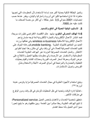 ‫الذكي‬ ‫البطاقة‬ ‫وتتميز‬
‫تحويها‬ ‫التي‬ ‫المعلومات‬ ‫ألن‬ ‫االستخدام‬ ‫إساءة‬ ‫ضد‬ ‫أكبر‬ ‫بحماية‬ ‫ة‬
‫حسب‬ ‫عددها‬ ‫ويقدر‬ ،‫واليابان‬ ‫وأستراليا‬ ‫أوروبا‬ ‫في‬ ‫كثيرا‬ ‫استخدامها‬ ‫شاع‬ ‫لذا‬ ،‫مشفرة‬
‫إحصائيات‬
2001
‫بحوالي‬
3,5
‫ما‬ ‫أضعاف‬ ‫خمسة‬ ‫من‬ ‫أكثر‬ ‫أي‬ ، ‫بطاقة‬ ‫مليار‬
‫عام‬ ‫عليه‬ ‫كانت‬
1995
.
5
‫في‬ ‫الحديثة‬ ‫البنكية‬ ‫األساليب‬ .
.‫والتسديد‬ ‫الدفع‬
5
-
1
:‫الخلوي‬ ‫المصرفي‬ ‫الهاتف‬
،‫سريعة‬ ‫تطورات‬ ‫االفتراضي‬ ‫االقتصاد‬ ‫عالم‬ ‫يشهد‬
‫نحو‬ ‫متسارع‬ ‫توجه‬ ‫ثمة‬ ‫اإللكترونية‬ ‫والتجارة‬ ‫اإللكترونية‬ ‫األعمال‬ ‫انتشار‬ ‫فبعد‬
‫الالسلكية‬ ‫اإللكترونية‬ ‫األعمال‬
wireless e-business
‫برزت‬ ‫نطاقها‬ ‫وفي‬
‫الخ‬ ‫كالبنوك‬ ‫المفاهيم‬ ‫من‬ ‫العديد‬
‫لوية‬
mobile banking.
‫على‬ ‫البنوك‬ ‫هاته‬ ‫وتقوم‬
‫لطوابير‬ ‫تجنبا‬ ‫وهذا‬ ‫مكان‬ ‫أي‬ ‫وفي‬ ‫وقت‬ ‫أي‬ ‫في‬ ‫للعمالء‬ ‫المصرفية‬ ‫الخدمات‬ ‫تقديم‬
‫الخدمات‬ ‫الخلوية‬ ‫الهواتف‬ ‫عبر‬ ‫المزودة‬ ‫المصرفية‬ ‫الخدمات‬ ‫وتشمل‬ .‫االنتظار‬
‫على‬ ‫واالطالع‬ ‫العميل‬ ‫يطلبها‬ ‫معلومات‬ ‫وأي‬ ‫األرصدة‬ ‫عن‬ ‫واالستفسار‬ ‫المعلوماتية‬
‫بعمليات‬ ‫والقيام‬ ‫الفائدة‬ ‫ومعدالت‬ ‫الفورية‬ ‫الصرف‬ ‫أسعار‬ ‫ومعرفة‬ ‫البنوك‬ ‫عرض‬
‫بشأن‬ ‫واالستعالم‬ ‫اآلجلة‬ ‫الصرف‬ ‫أسواق‬ ‫في‬ ‫والمراجحة‬ ‫والمضاربة‬ ‫التغطية‬
.‫االستثمارات‬ ‫وتمويل‬ ‫القروض‬
‫عديدة‬ ‫وفرص‬ ‫مزايا‬ ‫المصرفية‬ ‫الخدمات‬ ‫مجال‬ ‫في‬ ‫الخلوية‬ ‫األجهزة‬ ‫استخدام‬ ‫ويتيح‬
‫أبرزها‬
(
14
)
:
-
‫فعا‬
‫الوقوع‬ ‫ودون‬ ‫وقت‬ ‫كل‬ ‫في‬ ‫للزبائن‬ ‫المعطيات‬ ‫نقل‬ ‫في‬ ‫وتحديدا‬ ‫الوقت‬ ‫إدارة‬ ‫لية‬
.‫التأخير‬ ‫منزلقات‬ ‫في‬
-
‫العميل‬ ‫بشخص‬ ‫واالهتمام‬ ‫الخدمات‬ ‫شخصية‬ ‫تحقيق‬
Personalized service
،
‫شعورا‬ ‫يتيح‬ ‫ما‬ ‫وهو‬ ‫متلقيها‬ ‫وبين‬ ‫الخدمة‬ ‫بين‬ ‫مباشرا‬ ‫ربطا‬ ‫الخلوية‬ ‫الهواتف‬ ‫تتيح‬ ‫إذ‬
‫بأنه‬ ‫العميل‬ ‫لدى‬ ‫مميزا‬
.‫اهتمام‬ ‫محط‬
 