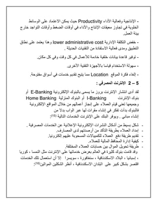 -
‫األداء‬ ‫وفعالية‬ ‫اإلنتاجية‬
Productivity
‫الوسائط‬ ‫على‬ ‫االعتماد‬ ‫يمكن‬ ‫حيث‬
‫خارج‬ ‫التواجد‬ ‫وأوقات‬ ‫الضغط‬ ‫أوقات‬ ‫في‬ ‫واألداء‬ ‫اإلنتاج‬ ‫معيقات‬ ‫تجاوز‬ ‫في‬ ‫الخلوية‬
.‫العمل‬ ‫بيئة‬
-
‫اإلدارية‬ ‫التكلفة‬ ‫خفض‬
lower administrative cost
‫نطاق‬ ‫على‬ ‫يعتمد‬ ‫وهذا‬
‫فعالي‬ ‫ومدى‬ ‫التطبيق‬
. ‫الحديثة‬ ‫التقنيات‬ ‫من‬ ‫االستفادة‬ ‫ة‬
-
.‫مكان‬ ‫كل‬ ‫وفي‬ ‫وقت‬ ‫كل‬ ‫في‬ ‫لألعمال‬ ‫خادمة‬ ‫خلفية‬ ‫بيانات‬ ‫قاعدة‬ ‫توفير‬
-
.‫األخرى‬ ‫التقنية‬ ‫باألجهزة‬ ‫قياسا‬ ‫االستخدام‬ ‫سهولة‬
-
‫الموقع‬ ‫فكرة‬ ‫إلغاء‬
Location
.‫مفتوحة‬ ‫أسواق‬ ‫في‬ ‫خدمات‬ ‫تقديم‬ ‫يتيح‬ ‫مما‬
5
–
2
: ‫المصرفي‬ ‫اإلنترنت‬
‫انتش‬ ‫أدى‬ ‫لقد‬
‫اإللكترونية‬ ‫بالبنوك‬ ‫يسمى‬ ‫ما‬ ‫بروز‬ ‫اإلنترنت‬ ‫ار‬
E-Banking
‫أو‬
‫اإلنترنت‬ ‫بنوك‬
I-Banking
‫المنزلية‬ ‫البنوك‬ ‫أو‬
Home Banking
‫اإللكترونية‬ ‫المواقع‬ ‫خالل‬ ‫من‬ ‫أعمالهم‬ ‫إنجاز‬ ‫على‬ ‫العمالء‬ ‫قيام‬ ‫تعني‬ ‫وجميعها‬
‫من‬ ‫بدال‬ ‫الواب‬ ‫عبر‬ ‫لها‬ ‫مقرات‬ ‫إنشاء‬ ‫في‬ ‫تفكر‬ ‫بدأت‬ ‫فالبنوك‬
‫التالية‬ ‫الخدمات‬ ‫اإلنترنت‬ ‫على‬ ‫البنك‬ ‫ويوفر‬ . ‫مباني‬ ‫إنشاء‬
(
15
)
:
-
. ‫المصرفية‬ ‫الخدمات‬ ‫عن‬ ‫اإلعالنية‬ ‫اإللكترونية‬ ‫النشرات‬ ‫أشكال‬ ‫من‬ ‫بسيط‬ ‫شكل‬
-
.‫المصارف‬ ‫لدى‬ ‫أرصدتهم‬ ‫من‬ ‫التأكد‬ ‫بطريقة‬ ‫العمالء‬ ‫إمداد‬
-
.‫إلكترونيا‬ ‫عليهم‬ ‫المسحوبة‬ ‫للكمبياالت‬ ‫العمالء‬ ‫دفع‬ ‫طريقة‬ ‫تقديم‬
-
‫إد‬ ‫كيفية‬
.‫للعمالء‬ ‫المالية‬ ‫المحافظ‬ ‫ارة‬
-
.‫المختلفة‬ ‫العمالء‬ ‫حسابات‬ ‫بين‬ ‫الموال‬ ‫تحويل‬ ‫طريقة‬
‫كوريا‬ ، ‫النمسا‬ ‫مثل‬ ‫اإلنترنت‬ ‫على‬ ‫خدماتها‬ ‫بعرض‬ ‫العالم‬ ‫في‬ ‫كثيرة‬ ‫بنوك‬ ‫قامت‬ ‫وقد‬
‫الخدمات‬ ‫تلك‬ ‫استعمال‬ ‫أن‬ ‫إال‬ ‫سويسرا‬ ، ‫سنغافورة‬ ، ‫االسكندنافية‬ ‫البالد‬ ، ‫إسبانيا‬ ،
‫ا‬ ‫على‬ ‫كبير‬ ‫بشكل‬ ‫اقتصر‬
‫الموالين‬ ‫الشكلين‬ ‫أنظر‬ ، ‫االسكندنافية‬ ‫لبلدان‬
(
16
)
:
 