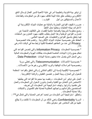 ‫الدفع‬ ‫لوسائل‬ ‫الفعال‬ ‫للسير‬ ‫األهمية‬ ‫غاية‬ ‫في‬ ‫أمر‬ ‫وتنظيمية‬ ‫قانونية‬ ‫بيئة‬ ‫توفير‬ ‫إن‬
‫وقطاعات‬ ‫الحكومات‬ ‫من‬ ‫كل‬ ‫جهود‬ ‫تكاثف‬ ‫البيئة‬ ‫هاته‬ ‫خلق‬ ‫ويتطلب‬ ‫اإللكتروني‬
‫بـ‬ ‫القيام‬ ‫أجل‬ ‫من‬ ‫والمستهلكين‬ ‫األعمال‬
:
-
‫اإللكت‬ ‫البنوك‬ ‫عمليات‬ ‫مع‬ ‫والمالية‬ ‫التجارية‬ ‫القوانين‬ ‫تكييف‬ ‫ضرورة‬
‫أي‬ ‫رونية‬
‫التنفيذ‬ ‫محل‬ ‫وجعلها‬ ‫العمليات‬ ‫بهاته‬ ‫االعتراف‬
-
‫عن‬ ‫الناجمة‬ ‫التكاليف‬ ‫على‬ ‫للقضاء‬ ‫عالمية‬ ‫وقضائية‬ ‫تشريعية‬ ‫منظومة‬ ‫وضع‬
‫السلطات‬ ‫بين‬ ‫التعاون‬ ‫جهود‬ ‫تكثيف‬ ‫يتطلب‬ ‫العمل‬ ‫وهذا‬ ‫الوطنية‬ ‫القوانين‬ ‫تضارب‬
. ‫العالمي‬ ‫الصعيد‬ ‫على‬ ‫والتنظيمات‬ ‫القوانين‬ ‫بتنسيق‬ ‫يتعلق‬ ‫فيما‬
-
‫ع‬ ‫الحفاظ‬
‫الخصوصية‬ ‫هاته‬ ‫وتنقسم‬ . ‫اإللكترونية‬ ‫البنوك‬ ‫عمليات‬ ‫خصوصية‬ ‫لى‬
Privacy
‫وهي‬ ‫ذاته‬ ‫الوقت‬ ‫في‬ ‫معا‬ ‫ترتبط‬ ‫لكنها‬ ‫المنفصلة‬ ‫المفاهيم‬ ‫من‬ ‫عدد‬ ‫إلى‬
(
18
)
:
‫المعلومات‬ ‫خصوصية‬ *
Information Privacy
‫التي‬ ‫القواعد‬ ‫تتضمن‬ ‫والتي‬
‫الهوي‬ ‫بطاقات‬ ‫كمعلومات‬ ‫الخاصة‬ ‫البيانات‬ ‫وإدارة‬ ‫جمع‬ ‫تحكم‬
‫المالية‬ ‫والمعلومات‬ ‫ة‬
‫البيانات‬ ‫حماية‬ ‫بمفهوم‬ ‫عادة‬ ‫يتصل‬ ‫الذي‬ ‫المحل‬ ‫وهي‬
Data Protection
.
‫االتصاالت‬ ‫خصوصية‬ *
Telecommunication
‫سرية‬ ‫تغطي‬ ‫والتي‬
. ‫االتصاالت‬ ‫من‬ ‫وغيرها‬ ‫اإللكتروني‬ ‫والبريد‬ ‫الهاتفية‬ ‫المراسالت‬ ‫وخصوصية‬
‫المكاني‬ ‫اإلقليم‬ ‫إلى‬ ‫(نسبة‬ ‫اإلقليمية‬ ‫الخصوصية‬ *
‫لمنظمة‬ ‫ا‬ ‫بالقواعد‬ ‫تتعلق‬ ‫والتي‬ )
. ‫اإللكترونية‬ ‫والرقابة‬ ‫التفتيش‬ ‫تتضمن‬ ‫و‬ ‫العمل‬ ‫وبيئة‬ ‫المنازل‬ ‫إلى‬ ‫للدخول‬
-
، ‫المعلومات‬ ‫أمن‬ ‫توفير‬ ‫على‬ ‫العمل‬
‫يطبقها‬ ‫التي‬ ‫القواعد‬ ‫مجموعة‬ ‫بها‬ ‫ونقصد‬
‫والعمل‬ ‫المعلومات‬ ‫إلى‬ ‫الدخول‬ ‫بشؤون‬ ‫وتتصل‬ ‫التقنية‬ ‫مع‬ ‫التعامل‬ ‫لدى‬ ‫األشخاص‬
‫تعريف‬ ‫إلى‬ ‫المعلومات‬ ‫أمن‬ ‫استراتيجية‬ ‫وتهدف‬ .‫وإدارتها‬ ‫نظمها‬ ‫على‬
‫والشبكات‬ ‫الكمبيوتر‬ ‫نظم‬ ‫لحماية‬ ‫المطلوبة‬ ‫وواجباتهم‬ ‫بالتزاماتهم‬ ‫المستخدمين‬
‫الم‬ ‫حماية‬ ‫وكذا‬
. ‫علومات‬
‫في‬ ‫تتمثل‬ ‫والتي‬ ‫الحماية‬ ‫أغراض‬ ‫تحديد‬ ‫من‬ ‫الملومات‬ ‫أمن‬ ‫استراتيجية‬ ‫وتنطلق‬
(
19
)
:
-
‫السرية‬
Confidentiality
‫يطلع‬ ‫وال‬ ‫تكشف‬ ‫ال‬ ‫المعلومات‬ ‫أن‬ ‫من‬ ‫التأكد‬ ‫وتعني‬
‫بذلك‬ ‫مخولين‬ ‫غير‬ ‫أشخاص‬ ‫قبل‬ ‫من‬ ‫عليها‬
 
