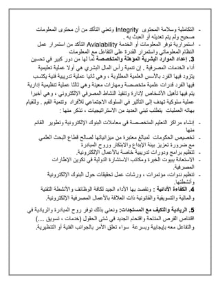 -
‫المحتوى‬ ‫وسالمة‬ ‫التكاملية‬
Integrity
‫الم‬ ‫محتوى‬ ‫أن‬ ‫من‬ ‫التأكد‬ ‫وتعني‬
‫علومات‬
. ‫به‬ ‫العبث‬ ‫أو‬ ‫تعديله‬ ‫يتم‬ ‫ولم‬ ‫صحيح‬
-
‫الخدمة‬ ‫أو‬ ‫المعلومات‬ ‫توفر‬ ‫استمرارية‬
Avialability
‫عمل‬ ‫استمرار‬ ‫من‬ ‫التأكد‬
‫المعلومات‬ ‫مع‬ ‫التفاعل‬ ‫على‬ ‫القدرة‬ ‫واستمرار‬ ‫المعلوماتي‬ ‫النظام‬
3
‫والمتخصصة‬ ‫المؤهلة‬ ‫البشرية‬ ‫الموارد‬ ‫إعداد‬ .
‫تحسين‬ ‫في‬ ‫كبير‬ ‫دور‬ ‫من‬ ‫لها‬ ‫لما‬
‫الخدمات‬ ‫أداء‬
‫تعليمية‬ ‫عملية‬ ‫أوال‬ ‫هي‬ ‫البشري‬ ‫المال‬ ‫رأس‬ ‫تنمية‬ ‫إن‬ . ‫المصرفية‬
‫يكتسب‬ ‫فنية‬ ‫تدريبية‬ ‫عملية‬ ‫ثانيا‬ ‫وهي‬ ، ‫المطلوبة‬ ‫العلمية‬ ‫باألسس‬ ‫الفرد‬ ‫فيها‬ ‫يتزود‬
‫إدارية‬ ‫تنظيمية‬ ‫عملية‬ ‫ثالثا‬ ‫وهي‬ ‫معينة‬ ‫ومهارات‬ ‫متخصصة‬ ‫علمية‬ ‫قدرات‬ ‫الفرد‬ ‫فيها‬
‫النشا‬ ‫وتنفيذ‬ ‫إلدارة‬ ‫األشخاص‬ ‫تأهيل‬ ‫فيها‬ ‫يتم‬
‫أخيرا‬ ‫وهي‬ ، ‫اإللكتروني‬ ‫المصرفي‬ ‫ط‬
‫وللقيام‬ . ‫القيم‬ ‫وتنمية‬ ‫لألفراد‬ ‫االجتماعي‬ ‫السلوك‬ ‫في‬ ‫التأثير‬ ‫إلى‬ ‫تهدف‬ ‫سلوكية‬ ‫عملية‬
: ‫منها‬ ‫نذكر‬ ، ‫االستراتيجيات‬ ‫من‬ ‫العديد‬ ‫تبني‬ ‫يتطلب‬ ‫العمليات‬ ‫بهاته‬
-
‫القائم‬ ‫وتطوير‬ ‫اإللكترونية‬ ‫البنوك‬ ‫معامالت‬ ‫في‬ ‫المتخصصة‬ ‫التعليم‬ ‫مراكز‬ ‫إنشاء‬
‫م‬
‫نها‬
-
‫العلمي‬ ‫البحث‬ ‫قطاع‬ ‫لصالح‬ ‫ميزانياتها‬ ‫من‬ ‫معتبرة‬ ‫لمبالغ‬ ‫الحكومات‬ ‫تخصيص‬
‫المبادرة‬ ‫وروح‬ ‫واالبتكار‬ ‫اإلبداع‬ ‫بيئة‬ ‫تعزيز‬ ‫ضرورة‬ ‫مع‬
-
.‫اإللكترونية‬ ‫باألعمال‬ ‫خاصة‬ ‫تدريبية‬ ‫ودورات‬ ‫برامج‬ ‫تنظيم‬
-
‫اإلطارات‬ ‫تكوين‬ ‫في‬ ‫الدولية‬ ‫االستشارة‬ ‫ومكاتب‬ ‫الخبرة‬ ‫ببيوت‬ ‫االستعانة‬
.‫المصرفية‬
-
‫اإللكترونية‬ ‫البنوك‬ ‫حول‬ ‫تحقيقات‬ ‫عمل‬ ‫ورشات‬ ، ‫مؤتمرات‬ ،‫ندوات‬ ‫تنظيم‬
.‫وأنشطتها‬
4
: ‫األدائية‬ ‫الكفاءة‬ .
‫التقنية‬ ‫واألنشطة‬ ‫الوظائف‬ ‫لكافة‬ ‫الجيد‬ ‫األداء‬ ‫بها‬ ‫ونقصد‬
.‫اإللكترونية‬ ‫المصرفية‬ ‫باألعمال‬ ‫العالقة‬ ‫ذات‬ ‫والقانونية‬ ‫والتسويقية‬ ‫والمالية‬
5
‫مع‬ ‫والتكيف‬ ‫الريادية‬ .
:‫المستجدات‬
‫في‬ ‫والريادية‬ ‫المبادرة‬ ‫روح‬ ‫توفر‬ ‫بذلك‬ ‫ونعني‬
‫تسويق‬ ، ‫(خدمات‬ ‫الحقول‬ ‫شتى‬ ‫في‬ ‫الجديد‬ ‫واقتحام‬ ‫المتاحة‬ ‫الفرص‬ ‫اقتناص‬
)…
.‫التنظيرية‬ ‫أو‬ ‫الفنية‬ ‫بالجوانب‬ ‫األمر‬ ‫تعلق‬ ‫سواء‬ ‫وبسرعة‬ ‫بإيجابية‬ ‫معه‬ ‫والتفاعل‬
 