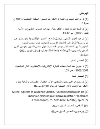 :‫الهوامش‬
(
1
،‫األكاديمية‬ ‫المكتبة‬ :‫(مصر‬ ‫اإللكترونية‬ ‫التجارة‬ ،‫العيسوي‬ ‫إبراهيم‬ .‫د‬ )
2003
،)
‫ص‬
11
.
(
2
(‫العلمي‬ ‫التسويق‬ ‫ومهارات‬ ‫اإللكترونية‬ ‫التجارة‬ ،‫عليوه‬ ‫السيد‬ .‫د‬ )
‫األمين‬ ‫دار‬
،‫للنشر‬
2002
‫ص‬ ،)
12
-
13
.
(
3
‫عن‬ ‫واالستثمار‬ ‫اإللكترونية‬ ‫"التجارة‬ ،‫المالح‬ ‫جالل‬.‫ود‬ ‫الشعبي‬ ‫العزيز‬ ‫عبد‬ .‫د‬ )
‫التعاون‬ ‫مجلس‬ ‫لدول‬ ‫والمعوقات‬ ‫الفرص‬ :‫العالمية‬ ‫المعلومات‬ ‫شبكة‬ ‫طريق‬
‫القرن‬ ‫فرص‬ : ‫التعاون‬ ‫مجلس‬ ‫دول‬ ‫اقتصاديات‬ ‫مؤتمر‬ ‫إلى‬ ‫مقدمة‬ ‫ورقة‬ "،‫الخليجي‬
‫والعشر‬ ‫الحادي‬
،‫فيصل‬ ‫الملك‬ ‫جامعة‬ ‫نظمته‬ ‫الذي‬ ،‫ين‬
13
-
15
‫فبراير‬
2001
،
‫ص‬
216
.
(
4
.‫نفسه‬ ‫المصدر‬ )
(
5
،‫الجامعية‬ ‫الدار‬ :‫(اإلسكندرية‬ ‫اإللكترونية‬ ‫التجارة‬ ،‫حماد‬ ‫العال‬ ‫عبد‬ ‫طارق‬ .‫د‬ )
2002
/
2003
‫ص‬ ،)
103
.
(
6
.‫نفسه‬ ‫المصدر‬ )
(
7
‫واالقتصادية‬ ‫النقدية‬ ‫اآلثار‬ ،‫الشافعي‬ ‫محمود‬ ‫إبراهيم‬ ‫محمد‬ .‫د‬ )
‫للنقود‬ ‫والمالية‬
،‫العربية‬ ‫النهضة‬ ‫دار‬ :‫(القاهرة‬ ‫اإللكترونية‬
2003
‫ص‬ ،)
07
.
(
8
)
Michel Aglietta et Laurence Scialon, "Seconde géneration de
monnaie électronique :nouveau défis," Problèmes
Economiques, n°. 2785 (20/11/2002), pp.26-27
.
(
9
،‫السابق‬ ‫المصدر‬ ،‫الشافعي‬ )
‫ص‬
25
(
10
‫ص‬ ،‫السابق‬ ‫المصدر‬ ،‫رضوان‬ )
69
.
 
