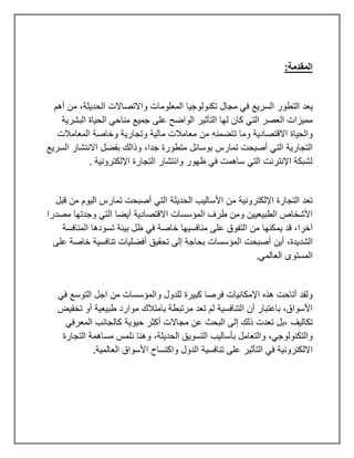 :‫المقدمة‬
‫ي‬
‫عد‬
‫التطور‬
‫السريع‬
‫مجال‬ ‫في‬
‫تكنولوجيا‬
‫واالتصاال‬ ‫المعلومات‬
‫ت‬
‫الحديثة‬
،
‫أهم‬ ‫من‬
‫مميزات‬
‫لها‬ ‫كان‬ ‫التي‬ ‫العصر‬
‫التأثير‬
‫على‬ ‫الواضح‬
‫جميع‬
‫الح‬ ‫مناحي‬
‫ي‬
‫اة‬
‫البشر‬
‫ي‬
‫ة‬
‫والح‬
‫ي‬
‫اة‬
‫االقتصاد‬
‫ي‬
‫ة‬
‫مال‬ ‫معامالت‬ ‫من‬ ‫تتضمنه‬ ‫وما‬
‫ي‬
‫ة‬
‫وتجار‬
‫ي‬
‫ة‬
‫المعامالت‬ ‫وخاصة‬
‫التجار‬
‫ي‬
‫ة‬
‫جدا‬ ‫متطورة‬ ‫بوسائل‬ ‫تمارس‬ ‫أصبحت‬ ‫التي‬
،
‫السر‬ ‫االنتشار‬ ‫بفضل‬ ‫وذالك‬
‫ي‬
‫ع‬
‫اإللكترون‬ ‫التجارة‬ ‫وانتشار‬ ‫ظهور‬ ‫في‬ ‫ساهمت‬ ‫التي‬ ‫اإلنترنت‬ ‫لشبكة‬
‫ي‬
. ‫ة‬
‫اإللكترون‬ ‫التجارة‬ ‫تعد‬
‫ي‬
‫ة‬
‫األسال‬ ‫من‬
‫ي‬
‫ب‬
‫الحد‬
‫ي‬
‫ثة‬
‫ال‬ ‫تمارس‬ ‫أصبحت‬ ‫التي‬
‫ي‬
‫وم‬
‫قبل‬ ‫من‬
‫الطب‬ ‫األشخاص‬
‫ي‬
‫ع‬
‫يي‬
‫ن‬
‫االقتصاد‬ ‫المؤسسات‬ ‫طرف‬ ‫ومن‬
‫ي‬
‫ة‬
‫أ‬
‫ي‬
‫ضا‬
‫مصدرا‬ ‫وجدتها‬ ‫التي‬
‫قد‬ ،‫آخرا‬
‫ي‬
‫مكنها‬
‫منافس‬ ‫على‬ ‫التفوق‬ ‫من‬
‫ي‬
‫ها‬
‫في‬ ‫خاصة‬
‫ب‬ ‫ظل‬
‫ي‬
‫ئة‬
‫المنافسة‬ ‫تسودها‬
‫الشد‬
‫ي‬
،‫دة‬
‫أ‬
‫ي‬
‫ن‬
‫تحق‬ ‫إلى‬ ‫بحاجة‬ ‫المؤسسات‬ ‫أصبحت‬
‫ي‬
‫أفضل‬ ‫ق‬
‫ي‬
‫ات‬
‫تنافس‬
‫ي‬
‫ة‬
‫على‬ ‫خاصة‬
.‫العالمي‬ ‫المستوى‬
‫اإلمكان‬ ‫هذه‬ ‫أتاحت‬ ‫ولقد‬
‫ي‬
‫ات‬
‫كب‬ ‫فرصا‬
‫ي‬
‫رة‬
‫في‬ ‫التوسع‬ ‫اجل‬ ‫من‬ ‫والمؤسسات‬ ‫للدول‬
‫التنافس‬ ‫أن‬ ‫باعتبار‬ ،‫األسواق‬
‫ي‬
‫ة‬
‫طب‬ ‫موارد‬ ‫بامتالك‬ ‫مرتبطة‬ ‫تعد‬ ‫لم‬
‫ي‬
‫ع‬
‫ي‬
‫ة‬
‫تخف‬ ‫أو‬
‫ي‬
‫ض‬
‫تكال‬
‫ي‬
‫ف‬
‫ح‬ ‫أكثر‬ ‫مجاالت‬ ‫عن‬ ‫البحث‬ ‫إلى‬ ‫ذلك‬ ‫تعدت‬ ‫بل‬،
‫ي‬
‫و‬
‫ي‬
‫ة‬
‫المعرفي‬ ‫كالجانب‬
‫بأسال‬ ‫والتعامل‬ ،‫والتكنولوجي‬
‫ي‬
‫ب‬
‫التسو‬
‫ي‬
‫ق‬
‫الحد‬
‫ي‬
،‫ثة‬
‫التجارة‬ ‫مساهمة‬ ‫نلمس‬ ‫وهنا‬
‫االلكترون‬
‫ي‬
‫ة‬
‫التأث‬ ‫في‬
‫ي‬
‫ر‬
‫تنافس‬ ‫على‬
‫ي‬
‫ة‬
‫العالم‬ ‫األسواق‬ ‫واكتساح‬ ‫الدول‬
‫ي‬
‫ة‬
.
 