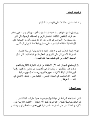 : ‫البحث‬ ‫فرضيات‬
‫الفرضيات‬ ‫على‬ ‫هذا‬ ‫بحثنا‬ ‫في‬ ‫اعتمدنا‬ ‫قد‬ ‫و‬
: ‫التالية‬
1
.
‫تحقق‬ ‫فهي‬ ،‫يسرا‬ ‫و‬ ‫سهولة‬ ‫أكثر‬ ‫التجارية‬ ‫المبادالت‬ ‫اإللكترونية‬ ‫التجارة‬ ‫تجعل‬
‫أكبر‬ ‫إلى‬ ‫الوصول‬ ،‫المسافة‬ ‫و‬ ‫الزمن‬ ‫اختصار‬ ،‫التكلفة‬ ‫كتخفيض‬ ‫فوائد‬ ‫عدة‬
‫على‬ ‫اإليجابية‬ ‫آثارها‬ ‫تنعكس‬ ‫الفوائد‬ ‫هذه‬ ‫و‬ ،‫وغيرها‬ ‫األسواق‬ ‫من‬ ‫ممكن‬ ‫عدد‬
‫مستو‬ ‫على‬ ‫سواء‬ ‫االقتصادية‬ ‫الفعاليات‬ ‫كل‬
‫الكلي‬ ‫أو‬ ‫الجزئي‬ ‫االقتصاد‬ ‫ى‬
.
2
.
‫ا‬
‫اقتصاد‬ ‫بيئة‬ ‫هي‬ ‫اإللكترونية‬ ‫التجارة‬ ‫ازدهار‬ ‫و‬ ‫لنمو‬ ‫المالئمة‬ ‫البيئة‬ ‫ن‬
‫تمثل‬ ‫التي‬ ‫االتصاالت‬ ‫و‬ ‫المعلومات‬ ‫تكنولوجيا‬ ‫على‬ ‫يرتكز‬ ‫ألنه‬ ،‫المعرفة‬
‫التجارة‬ ‫هذه‬ ‫عليه‬ ‫تعتمد‬ ‫الذي‬ ‫اإللكتروني‬ ‫الوسيط‬
.
3
.
‫يستطع‬ ‫لم‬
‫السودان‬
‫لعدم‬ ‫اإللكترونية‬ ‫التجارة‬ ‫فوائد‬ ‫من‬ ‫االستفادة‬ ‫اآلن‬ ‫لحد‬
‫رقمية‬ ‫فجوة‬ ‫من‬ ‫يعاني‬ ‫فهو‬ ،‫بأهميتها‬ ‫الوعي‬ ‫لغياب‬ ‫و‬ ،‫متطلباتها‬ ‫على‬ ‫توفره‬
‫مواكبة‬ ‫دون‬ ‫حال‬ ‫مما‬ ،‫الرئيسي‬ ‫محورها‬ ‫االنترنت‬ ‫شبكة‬ ‫تشكل‬ ‫كبيرة‬
‫في‬ ‫االندماج‬ ‫تحقيق‬ ‫و‬ ‫التكنولوجي‬ ‫و‬ ‫العلمي‬ ‫الميدان‬ ‫في‬ ‫الحاصلة‬ ‫التطورات‬
‫اقتصاد‬
‫المعرفة‬
.
: ‫البحث‬ ‫أهمية‬
‫و‬ ‫النقاشات‬ ‫مازالت‬ ‫حديثا‬ ‫موضوعا‬ ‫تتناول‬ ‫أنها‬ ‫في‬ ‫الدراسة‬ ‫هذه‬ ‫أهمية‬ ‫تكمن‬
‫الدراسات‬
‫لدى‬ ‫الالزمين‬ ‫االهتمام‬ ‫و‬ ‫العناية‬ ‫اآلن‬ ‫لحد‬ ‫ينل‬ ‫لم‬ ‫ألنه‬ ‫و‬ ‫بشأنه‬ ‫متواصلة‬
‫المنشآت‬ ‫و‬ ‫األفراد‬
‫الحكومات‬ ‫حتى‬ ‫و‬
‫السودانية‬
‫و‬ ، ‫بسيطة‬ ‫لو‬ ‫و‬ ‫مساهمة‬ ‫تعتبر‬ ‫فهي‬ ،
 