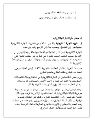 II
-
‫الدفع‬ ‫ونظم‬ ‫وسائل‬
‫اإللكتــروني‬
III
-
.‫اإللكتروني‬ ‫الدفع‬ ‫وسائل‬ ‫إقامة‬ ‫متطلبات‬
I
-
‫اإللكترونية‬ ‫للتجارة‬ ‫عام‬ ‫مدخل‬
.
1
.
‫اإللكترونية‬ ‫التجارة‬ ‫مفهوم‬
‫اإللكترونية‬ ‫للتجارة‬ ‫التعاريف‬ ‫من‬ ‫العديد‬ ‫وردت‬ ‫لقد‬ :
: ‫أهمها‬ ‫يلي‬ ‫وفيما‬ ‫التوسيع‬ ‫إلى‬ ‫يميل‬ ‫وبعضها‬ ‫التضييق‬ ‫إلى‬ ‫يميل‬ ‫بعضها‬
‫اإل‬ ‫التجارة‬
‫أي‬ ‫إلكتروني‬ ‫وسيط‬ ‫بواسطة‬ ‫والخدمات‬ ‫المنتجات‬ ‫تبادل‬ ‫تشمل‬ ‫لكترونية‬
‫إنتاج‬ ‫أنشطة‬ ‫مختلف‬ ‫على‬ ‫تحتوي‬ ‫فهي‬ ‫للتجارة‬ ‫العالمية‬ ‫المنظمة‬ ‫وحسب‬ ‫اإلنترنت‬
‫الوسائط‬ ‫خالل‬ ‫من‬ ‫للمشتري‬ ‫تسليمها‬ ‫أو‬ ‫وبيعها‬ ‫وتسويقها‬ ‫وتوزيعها‬ ‫والخدمات‬ ‫السلع‬
‫اإللكترونية‬
(
1
)
‫ا‬ ‫تشمل‬ ، ‫التعريف‬ ‫هذا‬ ‫حسب‬
: ‫وهي‬ ‫العمليات‬ ‫من‬ ‫أشكال‬ ‫ثالثة‬ ‫التجارية‬ ‫لمعامالت‬
. ‫المنتوج‬ ‫وتسليم‬ ‫المنتوج‬ ‫طلب‬ ،‫المنتوج‬ ‫عن‬ ‫البحث‬
‫االتصاالت‬ ‫وسائل‬ ‫استخدام‬ ‫هي‬ ‫اإللكترونية‬ ‫التجارة‬ ‫أن‬ ‫االقتصاديين‬ ‫بعض‬ ‫ويرى‬
‫خالل‬ ‫من‬ ‫وهذا‬ ‫والصفقات‬ ‫األعمال‬ ‫إلتمام‬ ‫التجارية‬ ‫األطراف‬ ‫بين‬ ‫والمعلومات‬
‫خدمة‬، ‫المعلومات‬ ‫تواصل‬
‫االفتراضية‬ ‫والمشروعات‬ ‫السوق‬
(
2
)
.
‫مرونة‬ ‫بمنح‬ ‫تقوم‬ ، ‫ذكره‬ ‫تم‬ ‫ما‬ ‫إلى‬ ‫إضافة‬ ‫اإللكترونية‬ ‫التجارة‬ ‫أن‬ ‫البعض‬ ‫ويعتقد‬
‫لكل‬ ‫جديدة‬ ‫فرصا‬ ‫اإللكترونية‬ ‫التجارة‬ ‫أعطت‬ ‫لقد‬. ‫اإللكترونية‬ ‫للشبكات‬ ‫جوهرية‬
‫المعلومة‬ ‫استغالل‬ ‫على‬ ‫وكذلك‬ ‫التجارية‬ ‫النشاطات‬ ‫وإدارة‬ ‫تسيير‬ ‫على‬ ‫القائمين‬
‫الرق‬
، ‫مختلفة‬ ‫عمل‬ ‫مجموعات‬ ‫بين‬ ‫التعاون‬ ‫تسهل‬ ‫كما‬ ،‫التجاري‬ ‫النشاط‬ ‫إطار‬ ‫في‬ ‫مية‬
‫بهدف‬ ‫المؤسسة‬ ‫داخل‬ ‫المعلومات‬ ‫توزع‬ ‫خدمة‬ ‫تكون‬ ‫أن‬ ‫يمكن‬ ‫المجموعات‬ ‫وهذه‬
.)‫الموالي‬ ‫الشكل‬ ‫تسويقية(أنظر‬ ‫إستراتيجية‬ ‫تطوير‬
 