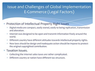 Issue and Challenges of Global Implementation
         E-Commerce (Legal Factors)

Protection of Intellectual Property Right Issues
  Digital media are compact, easily stored, easily to being replication, transmission
  and alteration.
  Internet was designed to be open and transmit information freely around the
  world.
  Different country have different attitudes towards intellectual property rights.
  New laws should be design and inadequate action should be impose to protect
  the original copyrighted contribution.
Taxation Issues.
  Collecting the Internet sales taxes are rather complicated.
  Different country or nation have different tax structure.
 