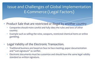Issue and Challenges of Global Implementation
         E-Commerce (Legal Factors)

Product Sale that are restricted or illegal by another country
  Companies should more careful and fully obey the rules and laws of other
  country.
  Example such as selling the wine, weapons, restricted chemical items or online
  gambling.


Legal Validity of the Electronic Transaction.
  Traditional business are based on face to face meeting, paper documentation
  and “wet signature” as verifier.
  Electronic documents must be customize and should have the same legal validity
  standard as written signature.
 