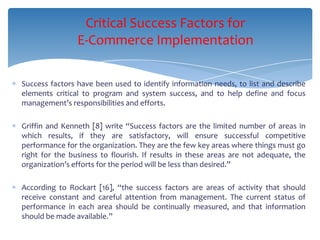 Critical Success Factors for
                E-Commerce Implementation

Success factors have been used to identify information needs, to list and describe
elements critical to program and system success, and to help define and focus
management’s responsibilities and efforts.

Griffin and Kenneth [8] write “Success factors are the limited number of areas in
which results, if they are satisfactory, will ensure successful competitive
performance for the organization. They are the few key areas where things must go
right for the business to flourish. If results in these areas are not adequate, the
organization’s efforts for the period will be less than desired.”

According to Rockart [16], “the success factors are areas of activity that should
receive constant and careful attention from management. The current status of
performance in each area should be continually measured, and that information
should be made available.”
 
