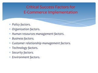 Critical Success Factors for
        E-Commerce Implementation

Policy factors.
Organization factors.
Human resources management factors.
Business factors.
Customer relationship management factors.
Technology factors.
Security factors.
Environment factors.
 
