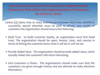 Critical Success Factors for E-Commerce Implementation
  (Three Area That Affect the Implementation of E-Business
                       by Carton S, 2000)

Carton [3] claims that to make business-to-consumer electronic commerce
  successful, special attention must be paid to privacy and loyalty of
  customer; the organization should ensure the following:

• Build Trust - to build customer loyalty, an organization must first build
  trust. The organization should be open, honest, clear, and concise in
  terms of letting the customer know what it will do or will not do.

• Provide Added Value - The organization should provide added value, which
  actually makes the customer’s life more interesting.

• Give Customers a Choice - The organizations should make sure that the
  customers are given enough choices and are allowed to make decisions
  themselves.
 
