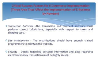 Critical Success Factors for E-Commerce Implementation
    (Three Area That Affect the Implementation of E-Business
                            by Newton)


 Transaction Software -The transaction and payment software must
  perform correct calculations, especially with respect to taxes and
  shipping costs.

 Site Maintenance - The organizations should have enough trained
  programmers to maintain the web site.

 Security - Details regarding personal information and data regarding
  electronic money transactions must be highly secure.
 