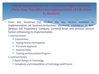Critical Success Factors for E-Commerce Implementation
  (Three Area That Affect the Implementation of E-Business
                          by Newton)

Chan and Swatman [5] studied the key factors involved in
implementation of business-to-business electronic commerce in BHP
(Broken Hill Proprietary Company Limited) Steel and present several
factors influencing its implementation.
1. Internal Factors
      Commitment
      Trading Partner Participation
      Pro-active Approach
      Business Value
      Training and Educational Program
2. External Factors
      Rapid Changes in Technology.
      Complexity and Compatibility of Technology and Process
 