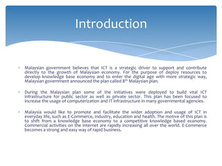Introduction


Malaysian government believes that ICT is a strategic driver to support and contribute
directly to the growth of Malaysian economy. For the purpose of deploy resources to
develop knowledge base economy and to enter the digital age with more strategic way,
Malaysian government announced the plan called 8th Malaysian plan.

During the Malaysian plan some of the initiatives were deployed to build vital ICT
infrastructure for public sector as well as private sector. This plan has been focused to
increase the usage of computerization and IT infrastructure in many governmental agencies.

Malaysia would like to promote and facilitate the wider adoption and usage of ICT in
everyday life, such as E-Commerce, industry, education and health. The motive of this plan is
to shift from a knowledge base economy to a competitive knowledge based economy.
Commercial activities on the internet are rapidly increasing all over the world. E-Commerce
becomes a strong and easy way of rapid business.
 