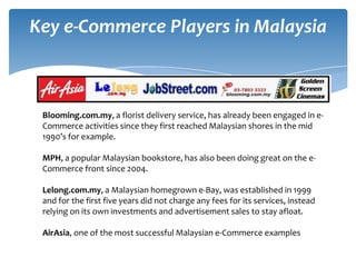Key e-Commerce Players in Malaysia



 Blooming.com.my, a florist delivery service, has already been engaged in e-
 Commerce activities since they first reached Malaysian shores in the mid
 1990’s for example.

 MPH, a popular Malaysian bookstore, has also been doing great on the e-
 Commerce front since 2004.

 Lelong.com.my, a Malaysian homegrown e-Bay, was established in 1999
 and for the first five years did not charge any fees for its services, instead
 relying on its own investments and advertisement sales to stay afloat.

 AirAsia, one of the most successful Malaysian e-Commerce examples
 