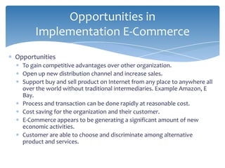 Opportunities in
      Implementation E-Commerce
Opportunities
  To gain competitive advantages over other organization.
  Open up new distribution channel and increase sales.
  Support buy and sell product on Internet from any place to anywhere all
  over the world without traditional intermediaries. Example Amazon, E
  Bay.
  Process and transaction can be done rapidly at reasonable cost.
  Cost saving for the organization and their customer.
  E-Commerce appears to be generating a significant amount of new
  economic activities.
  Customer are able to choose and discriminate among alternative
  product and services.
 