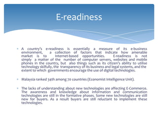 E-readiness


A country’s e-readiness is essentially a measure of its e-business
environment,       a collection of factors that indicate how amenable
market is to           Internet-based opportunities.        E-readiness is not
simply a matter of the number of computer servers, websites and mobile
phones in the country, but also things such as its citizen’s ability to utilise
technology skilfully, the transparency of its business and legal systems, and the
extent to which governments encourage the use of digital technologies.

Malaysia ranked 34th among 70 countries (Economist Intelligence Unit).

The lacks of understanding about new technologies are affecting E-Commerce.
The awareness and knowledge about information and communication
technologies are still in the formative phases. Some new technologies are still
new for buyers. As a result buyers are still reluctant to implement these
technologies.
 