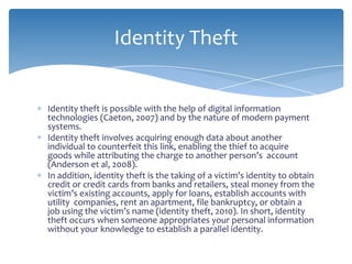 Identity Theft


Identity theft is possible with the help of digital information
technologies (Caeton, 2007) and by the nature of modern payment
systems.
Identity theft involves acquiring enough data about another
individual to counterfeit this link, enabling the thief to acquire
goods while attributing the charge to another person’s account
(Anderson et al, 2008).
In addition, identity theft is the taking of a victim’s identity to obtain
credit or credit cards from banks and retailers, steal money from the
victim’s existing accounts, apply for loans, establish accounts with
utility companies, rent an apartment, file bankruptcy, or obtain a
job using the victim’s name (identity theft, 2010). In short, identity
theft occurs when someone appropriates your personal information
without your knowledge to establish a parallel identity.
 