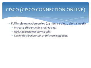 CISCO (CISCO CONNECTION ONLINE)

  Full implementation online (24 hours a day, 7 days a week)
    Increase efficiencies in order taking.
    Reduced customer service calls
    Lower distribution cost of software upgrades.
 