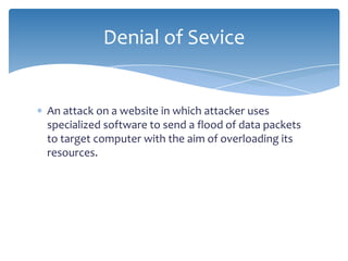 Denial of Sevice


An attack on a website in which attacker uses
specialized software to send a flood of data packets
to target computer with the aim of overloading its
resources.
 