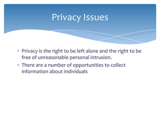 Privacy Issues


Privacy is the right to be left alone and the right to be
free of unreasonable personal intrusion.
There are a number of opportunities to collect
information about individuals
 