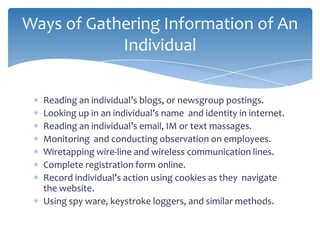 Ways of Gathering Information of An
            Individual

  Reading an individual’s blogs, or newsgroup postings.
  Looking up in an individual’s name and identity in internet.
  Reading an individual’s email, IM or text massages.
  Monitoring and conducting observation on employees.
  Wiretapping wire-line and wireless communication lines.
  Complete registration form online.
  Record individual’s action using cookies as they navigate
  the website.
  Using spy ware, keystroke loggers, and similar methods.
 