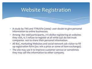 Website Registration


A study by TNS and TTRUSTe (2004) user doubt to give personal
information to online businesses.
Among the 1068 participants, 71% dislike registering at websites
they visit, 15 % refuse to register at all while 43% do not trust
companies not to share their personal information.
All B2C, marketing Websites and social network ask visitor to fill
up registration form (ex: win a prize or some of item exchange).
The site may use it to improve customer service or sometimes
they may sell the information to other company.
 