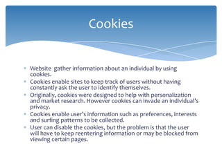 Cookies


Website gather information about an individual by using
cookies.
Cookies enable sites to keep track of users without having
constantly ask the user to identify themselves.
Originally, cookies were designed to help with personalization
and market research. However cookies can invade an individual’s
privacy.
Cookies enable user’s information such as preferences, interests
and surfing patterns to be collected.
User can disable the cookies, but the problem is that the user
will have to keep reentering information or may be blocked from
viewing certain pages.
 