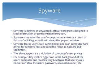 Spyware


Spyware is defined as unwanted software programs designed to
steal information or confidential information.
Spyware may enter the user’s computer as a virus or a result of
the user’s clicking an option in deceptive pop up window.
Spyware tracks user’s web surfing habit and scan computer hard
drives for sensitive files and send the result to hackers and
spammers.
Therefore, spyware is a violation of computer’s user privacy.
For example: Keystroke Logger run in the background of the
user’s computer and record every keystroke that user makes.
Hacker can steal the user’s password, account number, etc
 