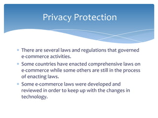 Privacy Protection


There are several laws and regulations that governed
e-commerce activities.
Some countries have enacted comprehensive laws on
e-commerce while some others are still in the process
of enacting laws.
Some e-commerce laws were developed and
reviewed in order to keep up with the changes in
technology.
 