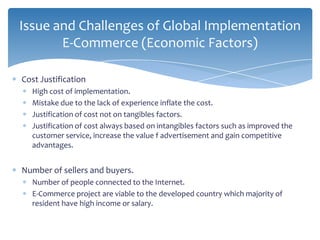 Issue and Challenges of Global Implementation
       E-Commerce (Economic Factors)

Cost Justification
  High cost of implementation.
  Mistake due to the lack of experience inflate the cost.
  Justification of cost not on tangibles factors.
  Justification of cost always based on intangibles factors such as improved the
  customer service, increase the value f advertisement and gain competitive
  advantages.


Number of sellers and buyers.
  Number of people connected to the Internet.
  E-Commerce project are viable to the developed country which majority of
  resident have high income or salary.
 