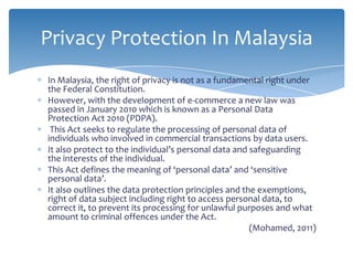 Privacy Protection In Malaysia
In Malaysia, the right of privacy is not as a fundamental right under
the Federal Constitution.
However, with the development of e-commerce a new law was
passed in January 2010 which is known as a Personal Data
Protection Act 2010 (PDPA).
 This Act seeks to regulate the processing of personal data of
individuals who involved in commercial transactions by data users.
It also protect to the individual’s personal data and safeguarding
the interests of the individual.
This Act defines the meaning of ‘personal data’ and ‘sensitive
personal data’.
It also outlines the data protection principles and the exemptions,
right of data subject including right to access personal data, to
correct it, to prevent its processing for unlawful purposes and what
amount to criminal offences under the Act.
                                                      (Mohamed, 2011)
 