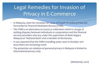 Legal Remedies for Invasion of
   Privacy in E-Commerce
In Malaysia, claim for remedies for cases of breach of online privacy are
forwarded to Financial Mediation Bureau (FMB) .
This FMB is an alternative to courts or arbitration which in charge of
settling disputes between individuals or corporations and the financial
services providers who are under the supervision of Bank Negara
Malaysia or ‘National bank’ and a member of the bureau.
It was reported that the FMB is handling 3000 cases in October 2011
since there are increasing numb
The protection on violation of personal privacy in Malaysia is limited to
informational privacy only.



                                                        (Mohamed, 2011)
 