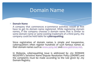 Domain Name

Domain Name
A company that commences e-commerce activities would at first
have to get its domain name registered. While registering domain
names, if the company chooses a domain name that is similar to
some domain name or some existing trademark of a third party, the
company could be held liable for cybersquatting.

Since registration of domain names is simple and inexpensive,
cybersquatters often register hundreds of such famous names as
their domain names such as www.sony.net andwww.petronas.net.

In Malaysia, cybersquatting issue is addressed by .my DOMAIN
REGISTRY’s Sensitive Name Dispute Resolution Policy (SNDRP) and
the complaints must be made according to the rule given by .my
Domain Registry.
 