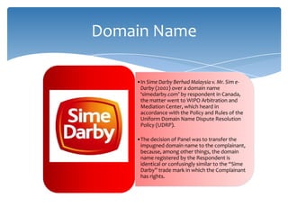 Domain Name

    •In Sime Darby Berhad Malaysia v. Mr. Sim e-
     Darby (2002) over a domain name
     ‘simedarby.com’ by respondent in Canada,
     the matter went to WIPO Arbitration and
     Mediation Center, which heard in
     accordance with the Policy and Rules of the
     Uniform Domain Name Dispute Resolution
     Policy (UDRP).

    •The decision of Panel was to transfer the
     impugned domain name to the complainant,
     because, among other things, the domain
     name registered by the Respondent is
     identical or confusingly similar to the “Sime
     Darby” trade mark in which the Complainant
     has rights.
 