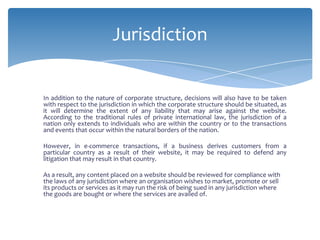 Jurisdiction


In addition to the nature of corporate structure, decisions will also have to be taken
with respect to the jurisdiction in which the corporate structure should be situated, as
it will determine the extent of any liability that may arise against the website.
According to the traditional rules of private international law, the jurisdiction of a
nation only extends to individuals who are within the country or to the transactions
and events that occur within the natural borders of the nation.

However, in e-commerce transactions, if a business derives customers from a
particular country as a result of their website, it may be required to defend any
litigation that may result in that country.

As a result, any content placed on a website should be reviewed for compliance with
the laws of any jurisdiction where an organisation wishes to market, promote or sell
its products or services as it may run the risk of being sued in any jurisdiction where
the goods are bought or where the services are availed of.
 