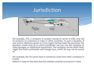 Jurisdiction



For example, XYZ, a company in London, having its server in USA, may sell
its products to customers in India or other countries. In such a situation, if
you receive defective goods or if you regret having made the purchase, the
question would arise as to which jurisdiction can you sue the company or
claim damages or withdrawal respectively. The company, on the other hand,
might find itself confronted with foreign laws, which he may not be aware
of.

For example, the US courts have in numerous cases have held a company in
X state
liable in Y state on the basis that the website could be accessed in Y state.
 