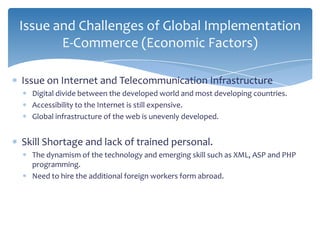 Issue and Challenges of Global Implementation
       E-Commerce (Economic Factors)

Issue on Internet and Telecommunication Infrastructure
  Digital divide between the developed world and most developing countries.
  Accessibility to the Internet is still expensive.
  Global infrastructure of the web is unevenly developed.


Skill Shortage and lack of trained personal.
  The dynamism of the technology and emerging skill such as XML, ASP and PHP
  programming.
  Need to hire the additional foreign workers form abroad.
 