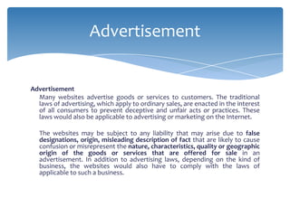 Advertisement


Advertisement
  Many websites advertise goods or services to customers. The traditional
  laws of advertising, which apply to ordinary sales, are enacted in the interest
  of all consumers to prevent deceptive and unfair acts or practices. These
  laws would also be applicable to advertising or marketing on the Internet.

   The websites may be subject to any liability that may arise due to false
   designations, origin, misleading description of fact that are likely to cause
   confusion or misrepresent the nature, characteristics, quality or geographic
   origin of the goods or services that are offered for sale in an
   advertisement. In addition to advertising laws, depending on the kind of
   business, the websites would also have to comply with the laws of
   applicable to such a business.
 