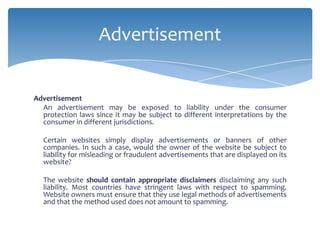 Advertisement


Advertisement
  An advertisement may be exposed to liability under the consumer
  protection laws since it may be subject to different interpretations by the
  consumer in different jurisdictions.

  Certain websites simply display advertisements or banners of other
  companies. In such a case, would the owner of the website be subject to
  liability for misleading or fraudulent advertisements that are displayed on its
  website?

  The website should contain appropriate disclaimers disclaiming any such
  liability. Most countries have stringent laws with respect to spamming.
  Website owners must ensure that they use legal methods of advertisements
  and that the method used does not amount to spamming.
 