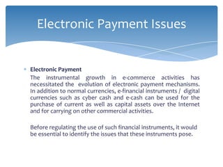 Electronic Payment Issues


Electronic Payment
The instrumental growth in e-commerce activities has
necessitated the evolution of electronic payment mechanisms.
In addition to normal currencies, e-financial instruments / digital
currencies such as cyber cash and e-cash can be used for the
purchase of current as well as capital assets over the Internet
and for carrying on other commercial activities.

Before regulating the use of such financial instruments, it would
be essential to identify the issues that these instruments pose.
 