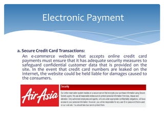Electronic Payment


a. Secure Credit Card Transactions:
   An e-commerce website that accepts online credit card
   payments must ensure that it has adequate security measures to
   safeguard confidential customer data that is provided on the
   site. In the event that credit card numbers are leaked on the
   Internet, the website could be held liable for damages caused to
   the consumers.
 
